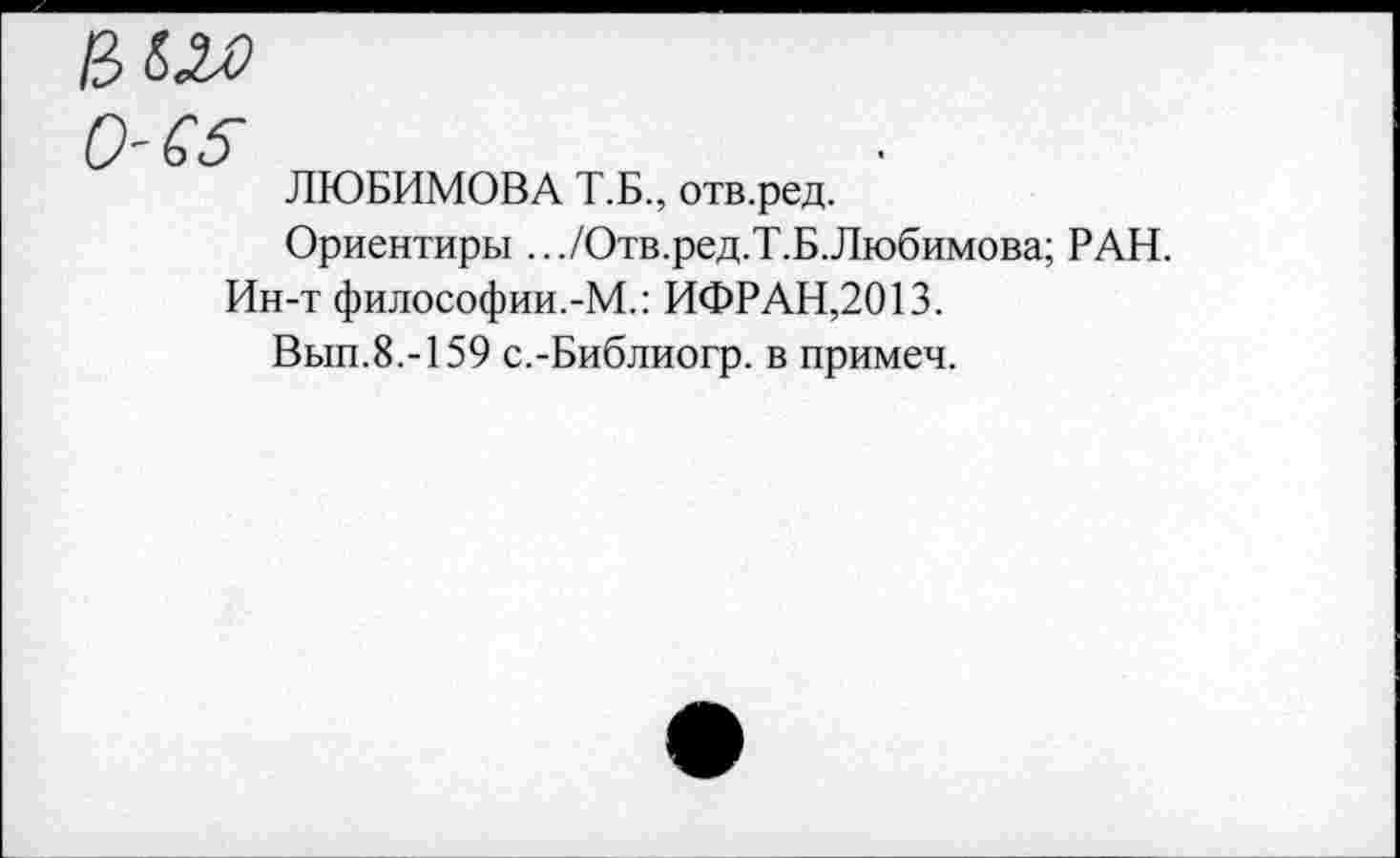 ﻿вш
0-65
ЛЮБИМОВА Т.Б., отв.ред.
Ориентиры .../Отв.ред.Т.Б.Любимова; РАН.
Ин-т философии.-М.: ИФРАН,2013.
Вып.8.-159 с.-Библиогр. в примеч.